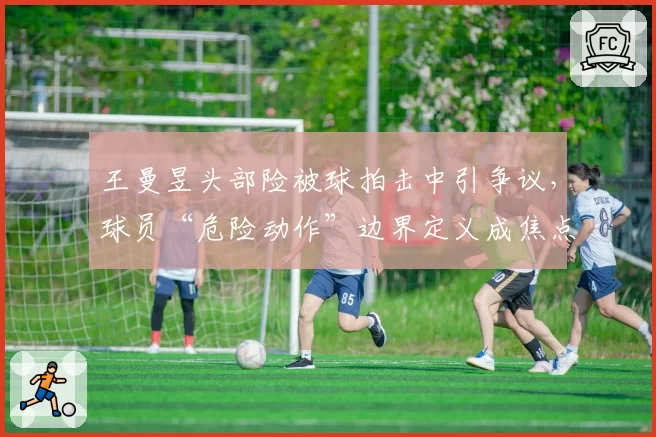 王曼昱头部险被球拍击中引争议，球员“危险动作”边界定义成焦点话题