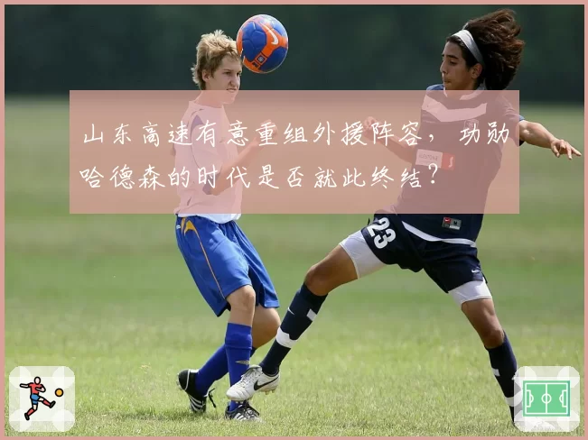 山东高速有意重组外援阵容，功勋哈德森的时代是否就此终结？