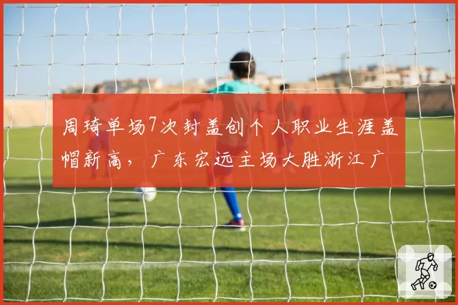 周琦单场7次封盖创个人职业生涯盖帽新高，广东宏远主场大胜浙江广厦