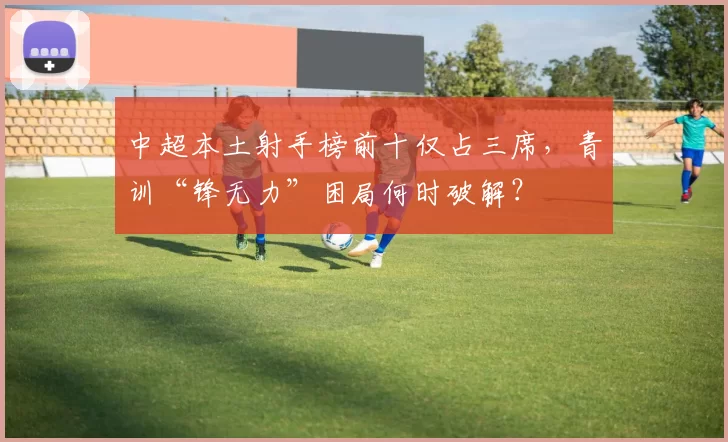 中超本土射手榜前十仅占三席，青训“锋无力”困局何时破解？