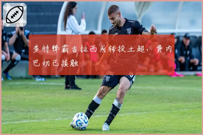 多特锋霸吉拉西或转投土超,费内巴切已接触