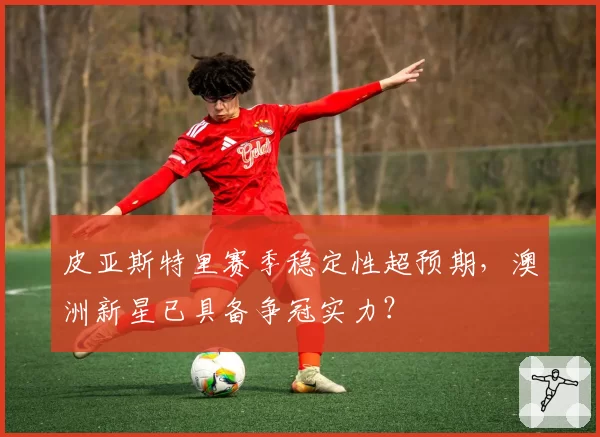 皮亚斯特里赛季稳定性超预期,澳洲新星已具备争冠实力?