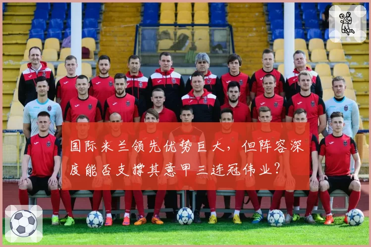 国际米兰领先优势巨大,但阵容深度能否支撑其意甲三连冠伟业?