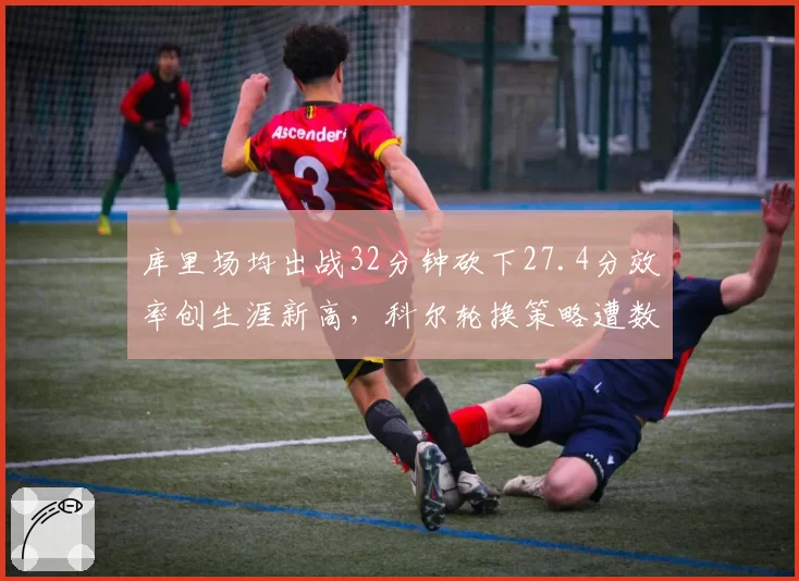 库里场均出战32分钟砍下27.4分效率创生涯新高，科尔轮换策略遭数据派质疑