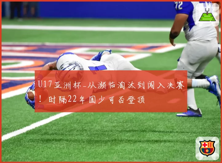 U17亚洲杯_从濒临淘汰到闯入决赛！时隔22年国少可否登顶