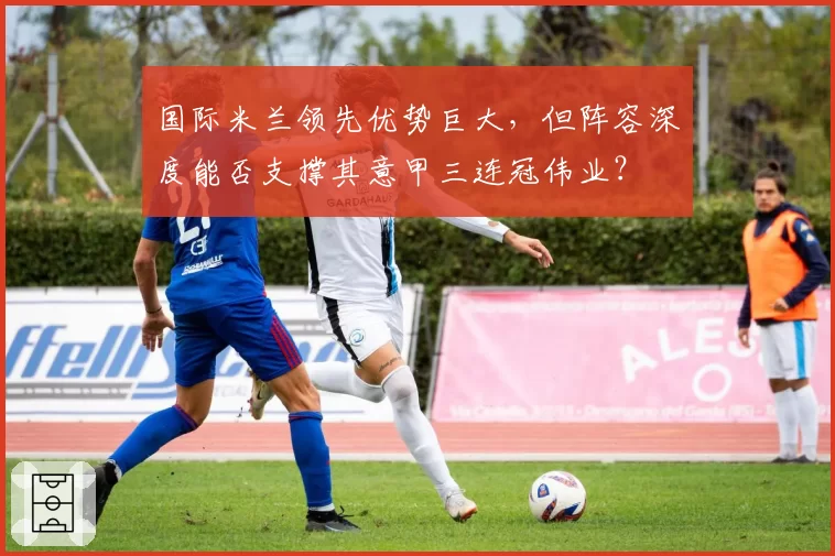 国际米兰领先优势巨大,但阵容深度能否支撑其意甲三连冠伟业?