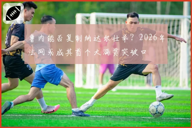 鲁内能否复制纳达尔壮举?2026年法网或成其首个大满贯突破口