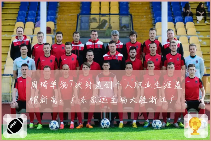 周琦单场7次封盖创个人职业生涯盖帽新高，广东宏远主场大胜浙江广厦