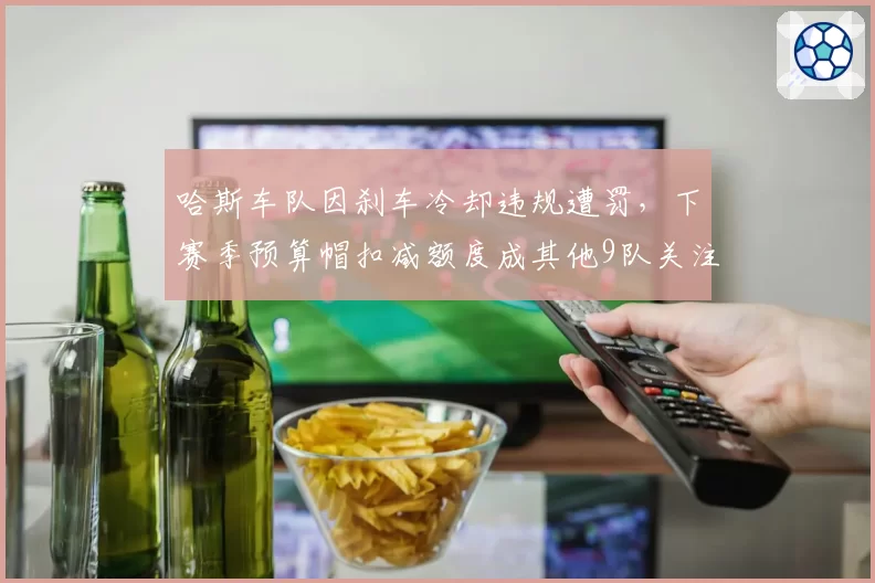 哈斯车队因刹车冷却违规遭罚,下赛季预算帽扣减额度成其他9队关注焦点