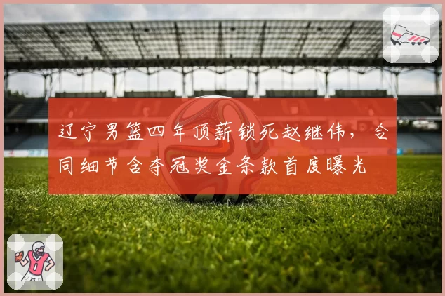 辽宁男篮四年顶薪锁死赵继伟，合同细节含夺冠奖金条款首度曝光