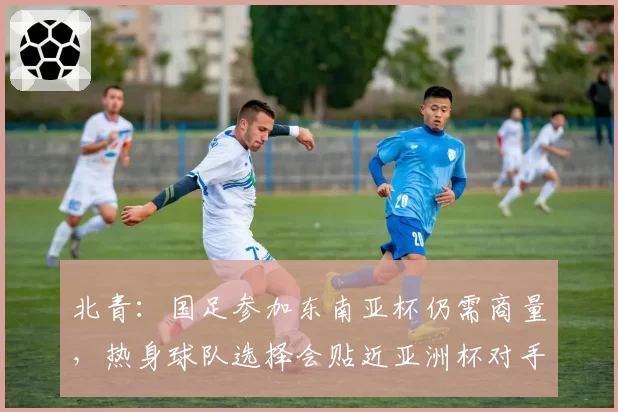 北青：国足参加东南亚杯仍需商量，热身球队选择会贴近亚洲杯对手