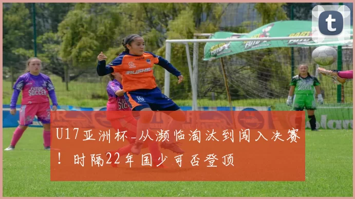 U17亚洲杯_从濒临淘汰到闯入决赛！时隔22年国少可否登顶