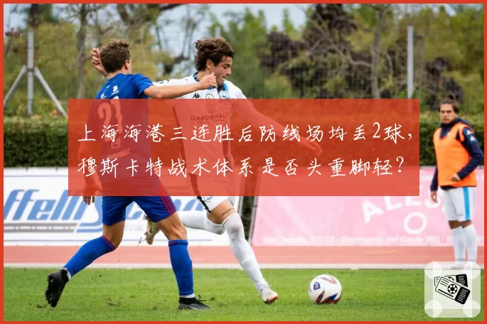 上海海港三连胜后防线场均丢2球，穆斯卡特战术体系是否头重脚轻？