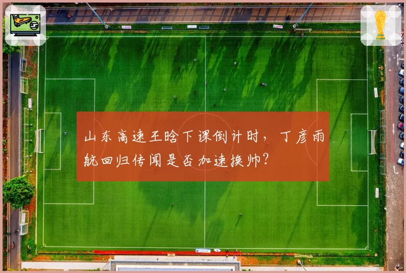 山东高速王晗下课倒计时，丁彦雨航回归传闻是否加速换帅？