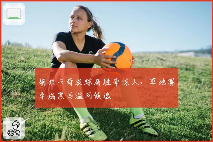 胡尔卡奇发球局胜率惊人，草地赛季成黑马温网候选