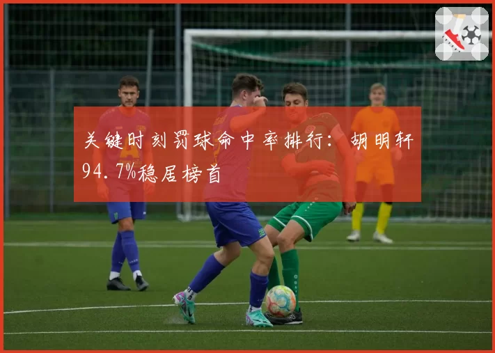 关键时刻罚球命中率排行：胡明轩94.7%稳居榜首