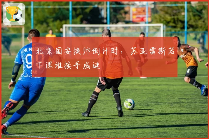 北京国安换帅倒计时，苏亚雷斯若下课谁接手成谜