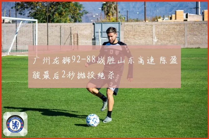 广州龙狮92-88战胜山东高速 陈盈骏最后2秒抛投绝杀