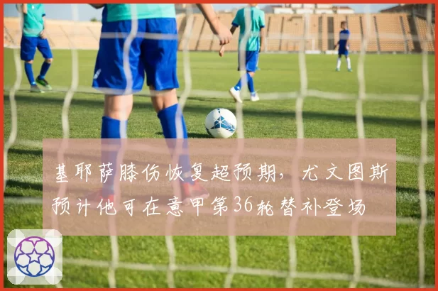 基耶萨膝伤恢复超预期，尤文图斯预计他可在意甲第36轮替补登场