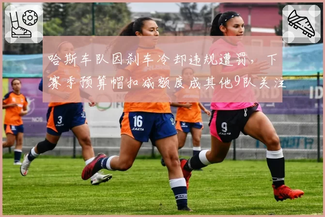哈斯车队因刹车冷却违规遭罚,下赛季预算帽扣减额度成其他9队关注焦点