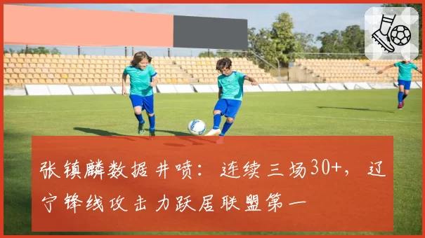 张镇麟数据井喷:连续三场30+,辽宁锋线攻击力跃居联盟第一