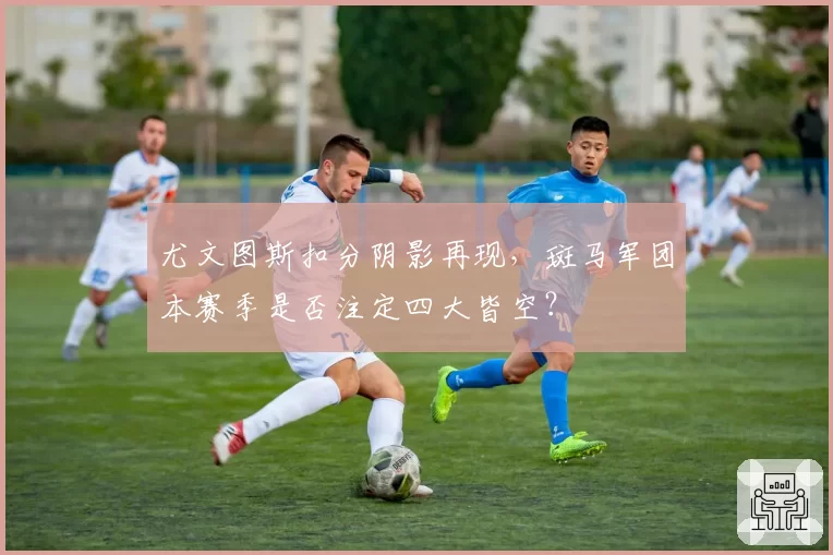 尤文图斯扣分阴影再现,斑马军团本赛季是否注定四大皆空?