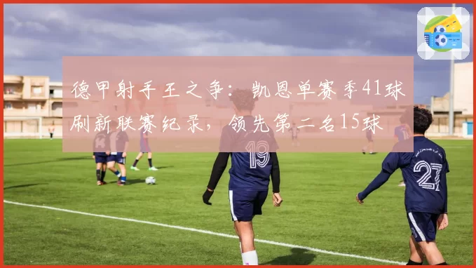 德甲射手王之争：凯恩单赛季41球刷新联赛纪录，领先第二名15球