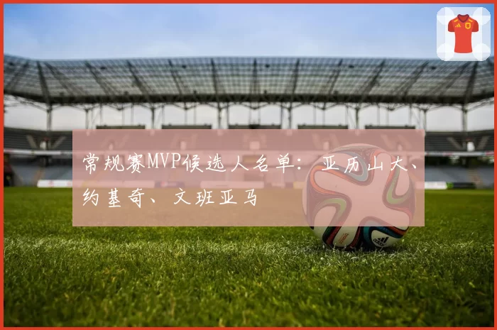 常规赛MVP候选人名单：亚历山大、约基奇、文班亚马