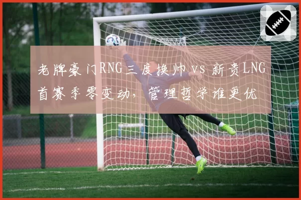 老牌豪门RNG三度换帅 vs 新贵LNG首赛季零变动,管理哲学谁更优