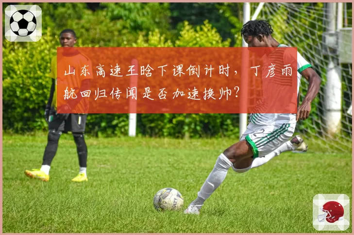 山东高速王晗下课倒计时，丁彦雨航回归传闻是否加速换帅？
