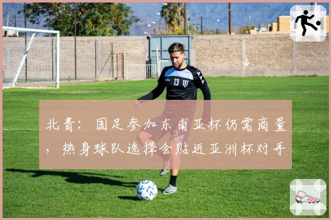 北青：国足参加东南亚杯仍需商量，热身球队选择会贴近亚洲杯对手