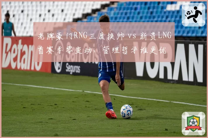 老牌豪门RNG三度换帅 vs 新贵LNG首赛季零变动,管理哲学谁更优