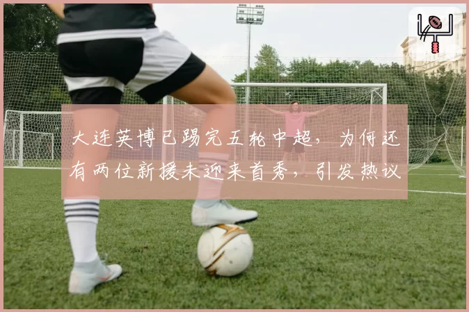 大连英博已踢完五轮中超,为何还有两位新援未迎来首秀,引发热议