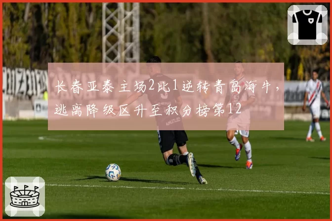 长春亚泰主场2比1逆转青岛海牛,逃离降级区升至积分榜第12