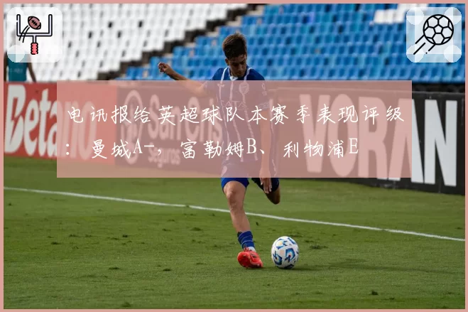电讯报给英超球队本赛季表现评级：曼城A-，富勒姆B、利物浦E