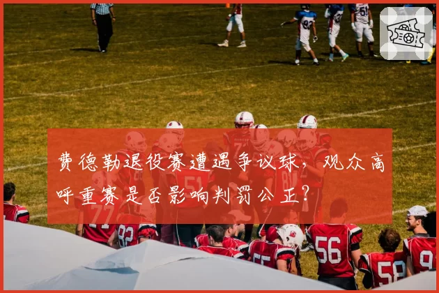 费德勒退役赛遭遇争议球,观众高呼重赛是否影响判罚公正?