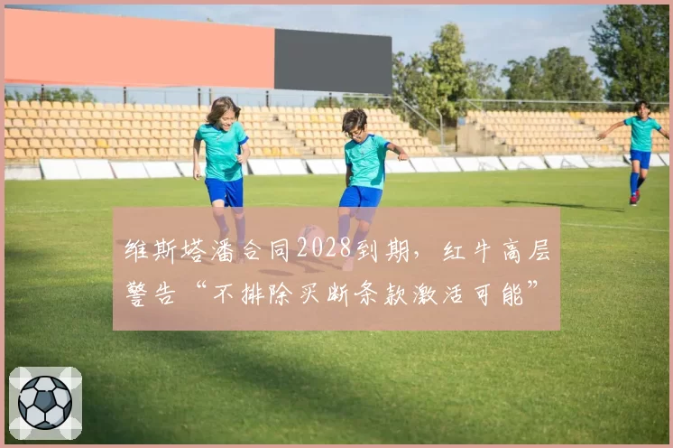 维斯塔潘合同2028到期,红牛高层警告“不排除买断条款激活可能”
