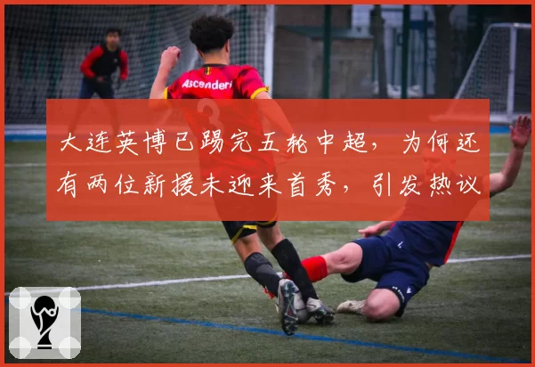 大连英博已踢完五轮中超,为何还有两位新援未迎来首秀,引发热议