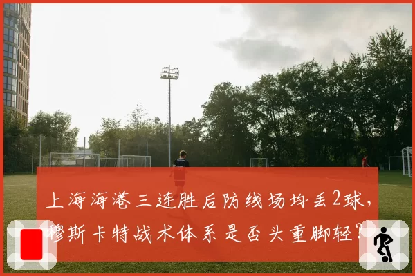 上海海港三连胜后防线场均丢2球，穆斯卡特战术体系是否头重脚轻？