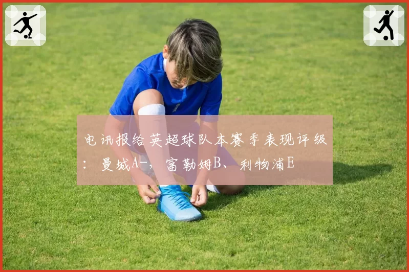 电讯报给英超球队本赛季表现评级：曼城A-，富勒姆B、利物浦E
