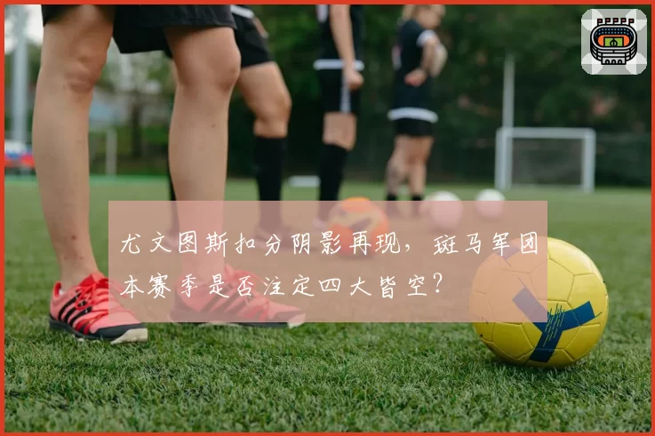 尤文图斯扣分阴影再现,斑马军团本赛季是否注定四大皆空?