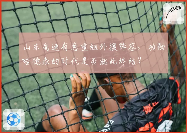 山东高速有意重组外援阵容,功勋哈德森的时代是否就此终结?