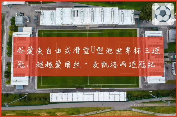 谷爱凌自由式滑雪U型池世界杯三连冠，超越爱丽丝·麦凯格两连冠纪录
