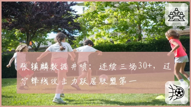张镇麟数据井喷:连续三场30+,辽宁锋线攻击力跃居联盟第一