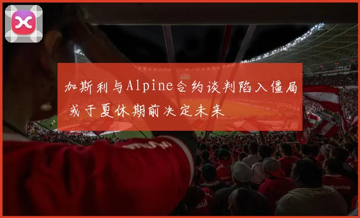 加斯利与Alpine合约谈判陷入僵局 或于夏休期前决定未来