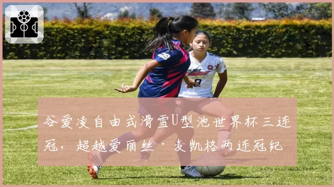 谷爱凌自由式滑雪U型池世界杯三连冠,超越爱丽丝·麦凯格两连冠纪录